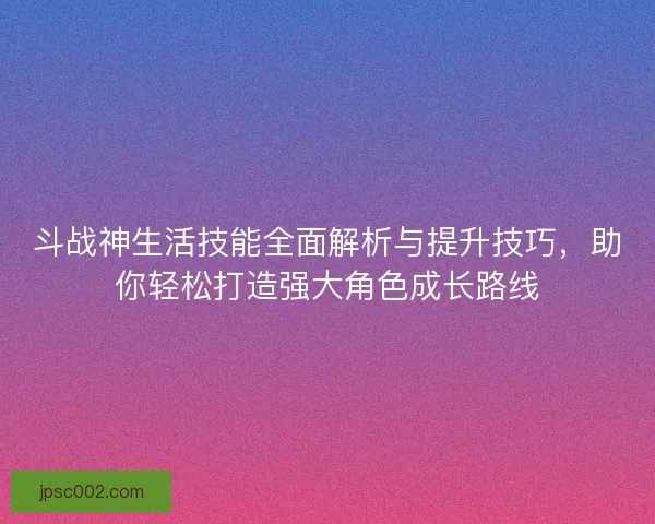 斗战神生活技能全面解析与提升技巧，助你轻松打造强大角色成长路线