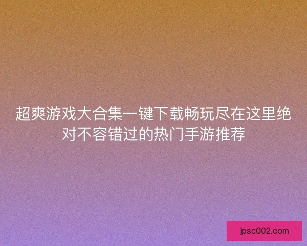 超爽游戏大合集一键下载畅玩尽在这里绝对不容错过的热门手游推荐
