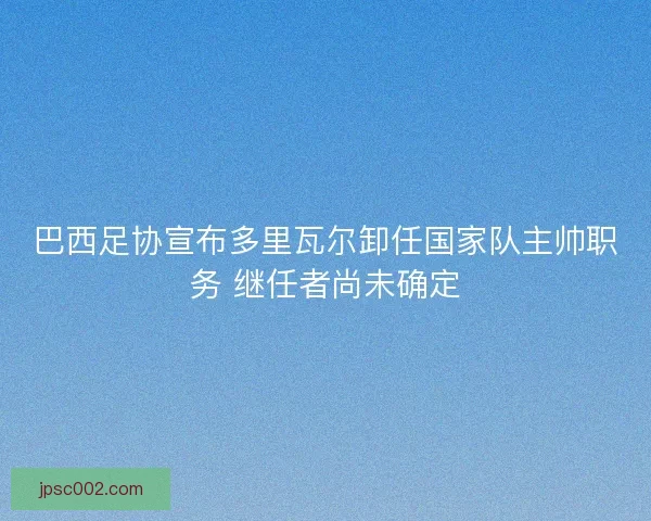 巴西足协宣布多里瓦尔卸任国家队主帅职务 继任者尚未确定