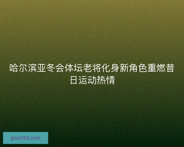 哈尔滨亚冬会体坛老将化身新角色重燃昔日运动热情