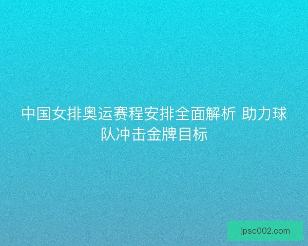 中国女排奥运赛程安排全面解析 助力球队冲击金牌目标