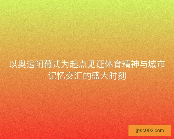 以奥运闭幕式为起点见证体育精神与城市记忆交汇的盛大时刻