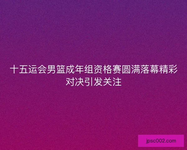 十五运会男篮成年组资格赛圆满落幕精彩对决引发关注