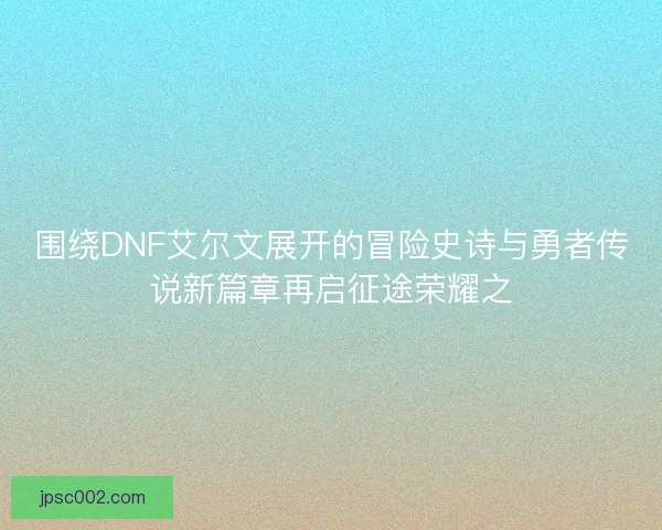 围绕DNF艾尔文展开的冒险史诗与勇者传说新篇章再启征途荣耀之