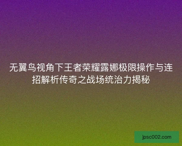 无翼鸟视角下王者荣耀露娜极限操作与连招解析传奇之战场统治力揭秘