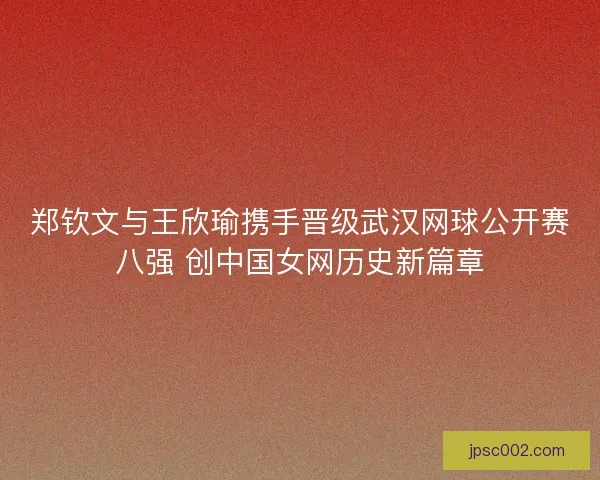 郑钦文与王欣瑜携手晋级武汉网球公开赛八强 创中国女网历史新篇章