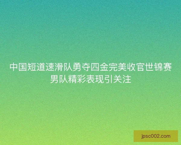 中国短道速滑队勇夺四金完美收官世锦赛男队精彩表现引关注