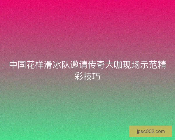 中国花样滑冰队邀请传奇大咖现场示范精彩技巧