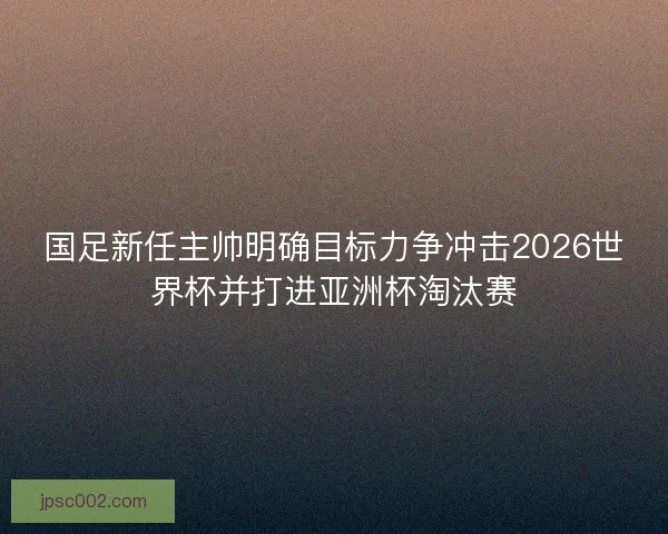 国足新任主帅明确目标力争冲击2026世界杯并打进亚洲杯淘汰赛