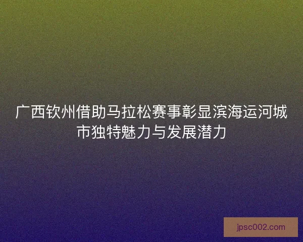广西钦州借助马拉松赛事彰显滨海运河城市独特魅力与发展潜力
