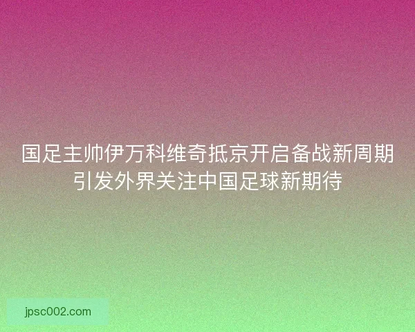 国足主帅伊万科维奇抵京开启备战新周期引发外界关注中国足球新期待