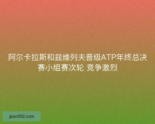 阿尔卡拉斯和兹维列夫晋级ATP年终总决赛小组赛次轮 竞争激烈