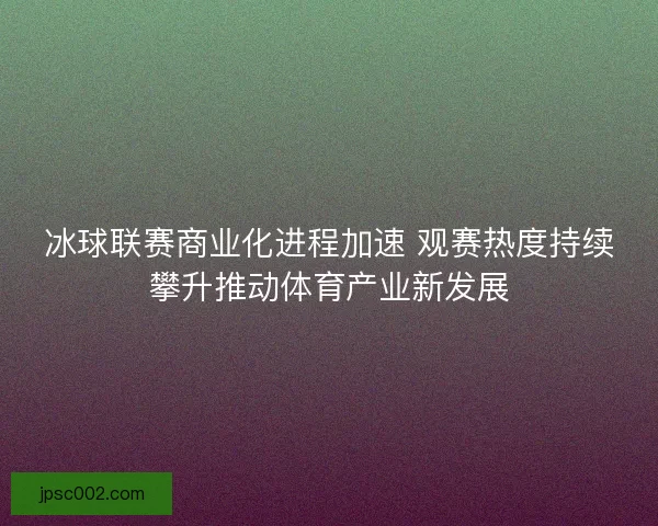 冰球联赛商业化进程加速 观赛热度持续攀升推动体育产业新发展