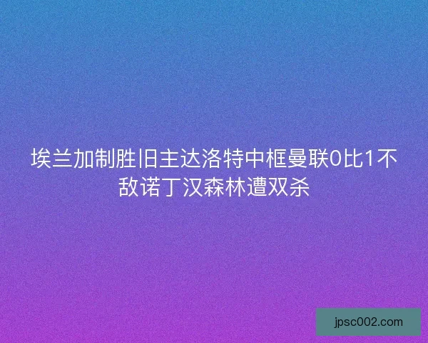 埃兰加制胜旧主达洛特中框曼联0比1不敌诺丁汉森林遭双杀